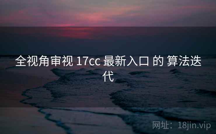 全视角审视 17cc 最新入口 的 算法迭代  第1张