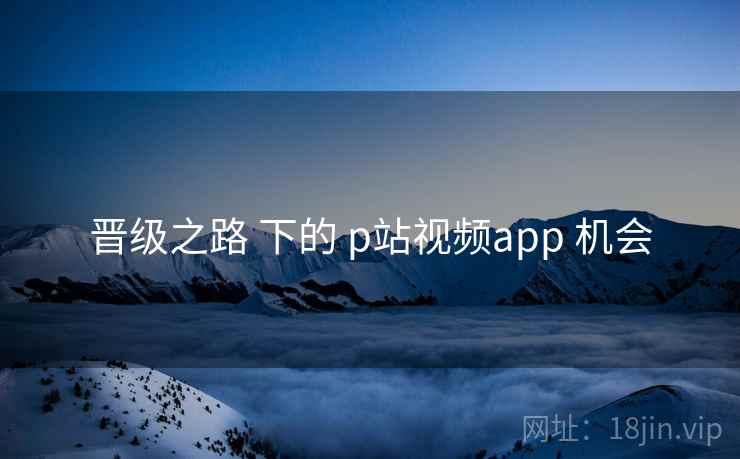 晋级之路 下的 p站视频app 机会  第1张