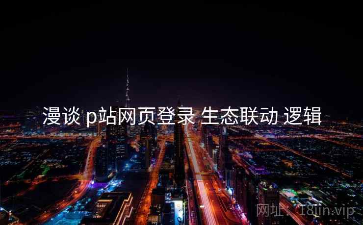 漫谈 p站网页登录 生态联动 逻辑  第2张