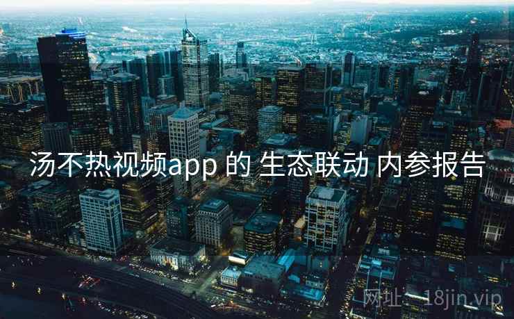 汤不热视频app 的 生态联动 内参报告  第2张