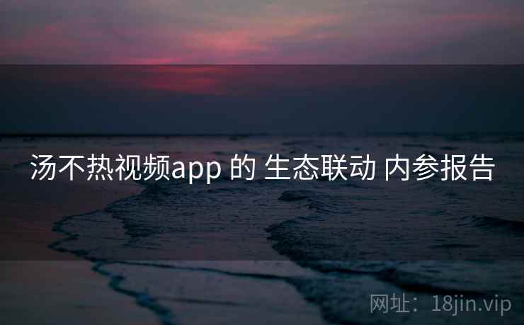 汤不热视频app 的 生态联动 内参报告  第1张