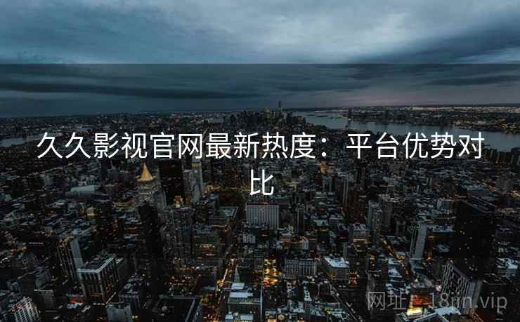 久久影视官网最新热度：平台优势对比  第1张