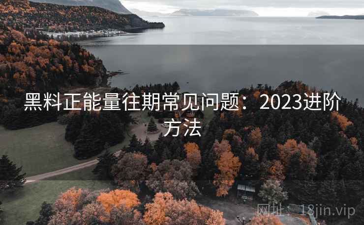 黑料正能量往期常见问题：2023进阶方法  第1张
