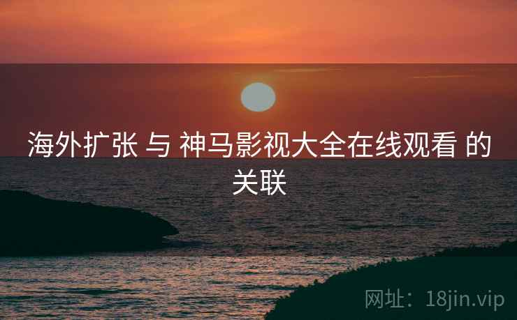 海外扩张 与 神马影视大全在线观看 的关联  第2张