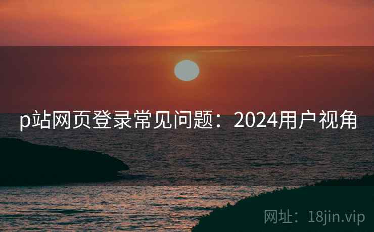 p站网页登录常见问题：2024用户视角  第1张