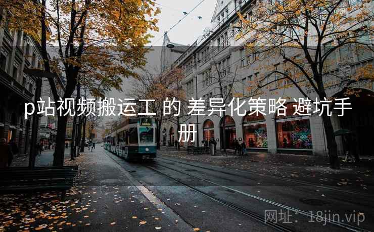p站视频搬运工 的 差异化策略 避坑手册  第1张
