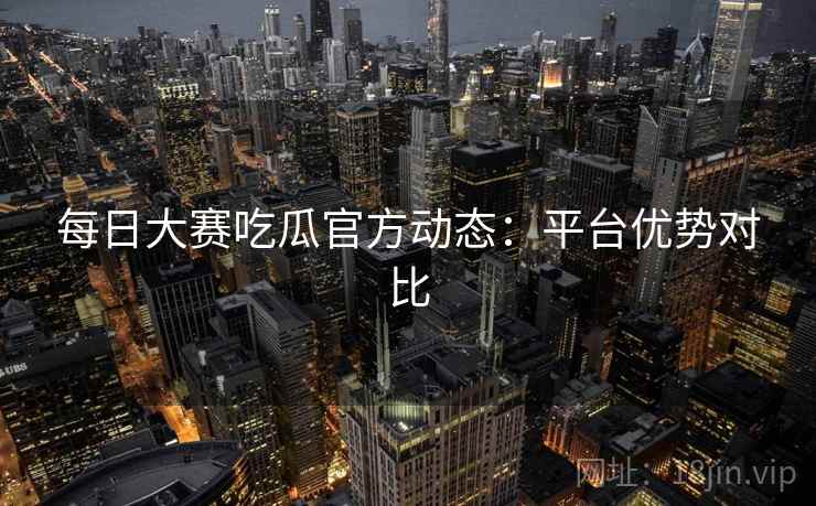 每日大赛吃瓜官方动态：平台优势对比  第2张