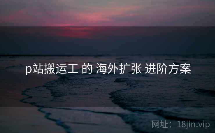 p站搬运工 的 海外扩张 进阶方案  第1张