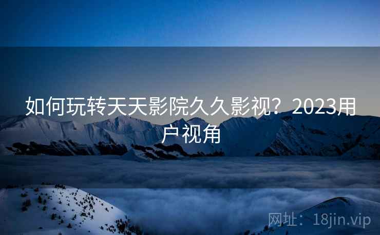 如何玩转天天影院久久影视？2023用户视角  第1张