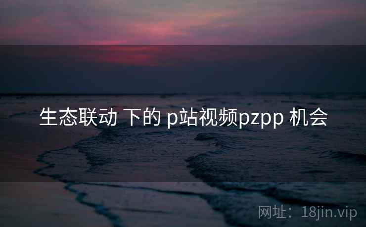 生态联动 下的 p站视频pzpp 机会  第1张