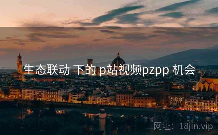生态联动 下的 p站视频pzpp 机会  第2张