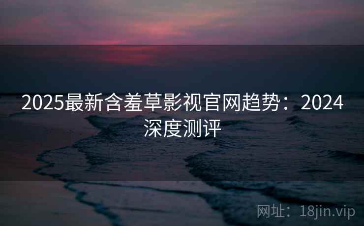 2025最新含羞草影视官网趋势：2024深度测评  第2张